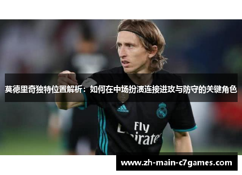 莫德里奇独特位置解析：如何在中场扮演连接进攻与防守的关键角色