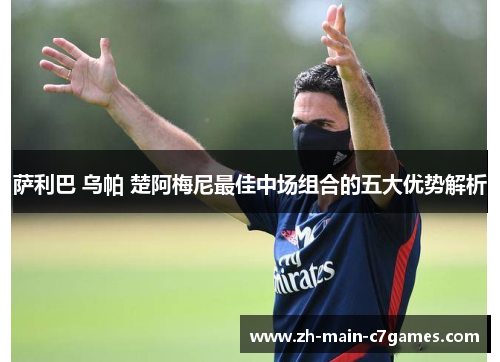 萨利巴 乌帕 楚阿梅尼最佳中场组合的五大优势解析