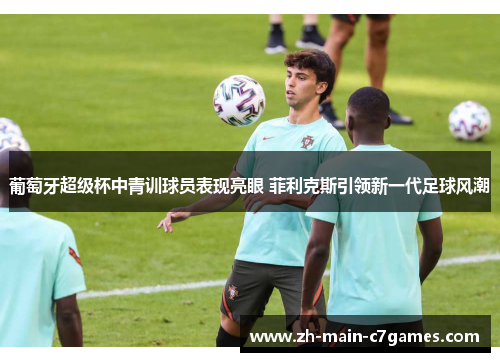 葡萄牙超级杯中青训球员表现亮眼 菲利克斯引领新一代足球风潮