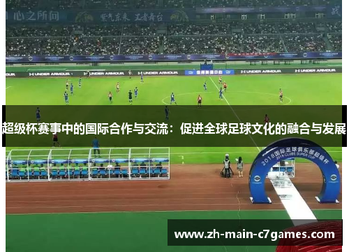 超级杯赛事中的国际合作与交流:促进全球足球文化的融合与发展 超级杯赛事中的国际合作与交流:促进全球足球文化的融合与发展