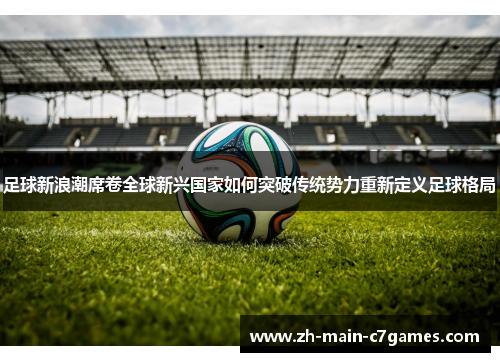 足球新浪潮席卷全球新兴国家如何突破传统势力重新定义足球格局 足球新浪潮席卷全球新兴国家如何突破传统势力重新定义足球格局