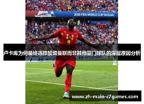 卢卡库为何最终选择加盟曼联而非其他豪门球队的深层原因分析 卢卡库为何最终选择加盟曼联而非其他豪门球队的深层原因分析