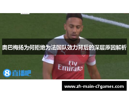 奥巴梅扬为何拒绝为法国队效力背后的深层原因解析 奥巴梅扬为何拒绝为法国队效力背后的深层原因解析