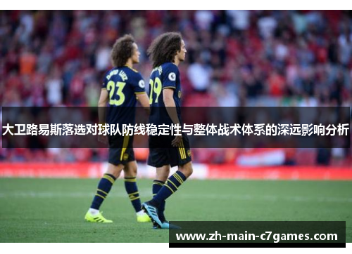 大卫路易斯落选对球队防线稳定性与整体战术体系的深远影响分析 大卫路易斯落选对球队防线稳定性与整体战术体系的深远影响分析