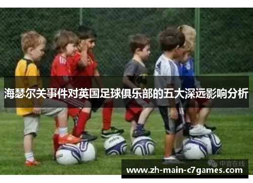 海瑟尔关事件对英国足球俱乐部的五大深远影响分析 海瑟尔关事件对英国足球俱乐部的五大深远影响分析