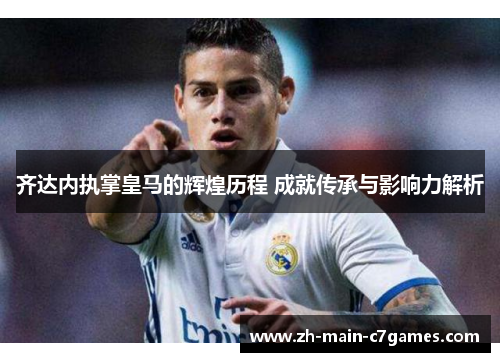 齐达内执掌皇马的辉煌历程 成就传承与影响力解析