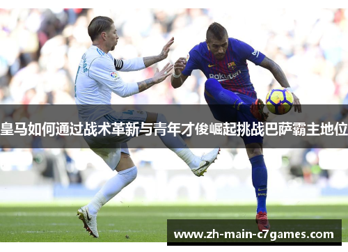 皇马如何通过战术革新与青年才俊崛起挑战巴萨霸主地位 皇马如何通过战术革新与青年才俊崛起挑战巴萨霸主地位