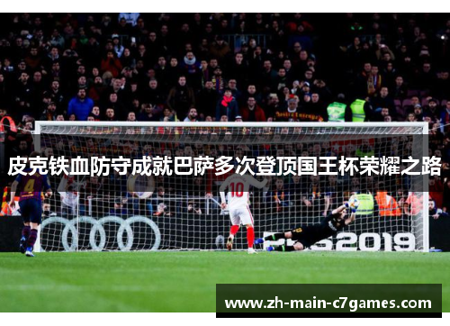 皮克铁血防守成就巴萨多次登顶国王杯荣耀之路