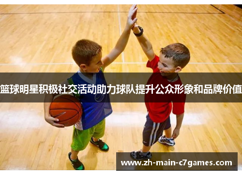 篮球明星积极社交活动助力球队提升公众形象和品牌价值 篮球明星积极社交活动助力球队提升公众形象和品牌价值