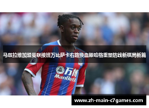 马兹拉维加盟曼联接班万比萨卡右路换血滕哈格重塑防线新棋局新篇